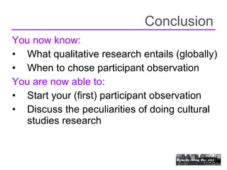 Conclusion
You now know:
• What qualitative research entails (globally)
• When to chose participant observation
You are now able to:
• Start your (first) participant observation
• Discuss the peculiarities of doing cultural
  studies research
 