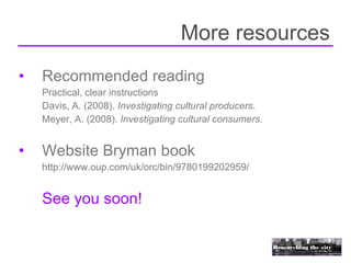 More resources
•   Recommended reading
    Practical, clear instructions
    Davis, A. (2008). Investigating cultural producers.
    Meyer, A. (2008). Investigating cultural consumers.


•   Website Bryman book
    http://www.oup.com/uk/orc/bin/9780199202959/


    See you soon!
 