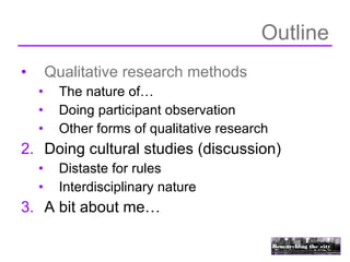 Outline
•       Qualitative research methods
    •     The nature of…
    •     Doing participant observation
    •     Other forms of qualitative research
2. Doing cultural studies (discussion)
    •     Distaste for rules
    •     Interdisciplinary nature
3. A bit about me…
 