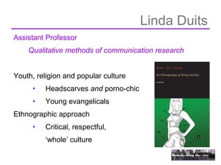 Linda Duits
Assistant Professor
    Qualitative methods of communication research


Youth, religion and popular culture
     •   Headscarves and porno-chic
     •   Young evangelicals
Ethnographic approach
     •   Critical, respectful,
         ‘whole’ culture
 