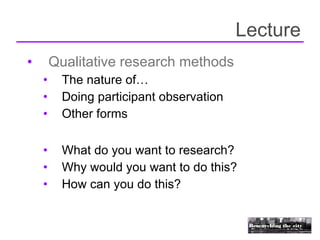 Lecture
•       Qualitative research methods
    •     The nature of…
    •     Doing participant observation
    •     Other forms

    •     What do you want to research?
    •     Why would you want to do this?
    •     How can you do this?
 
