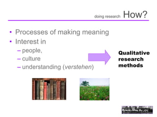 doing research   How?
• Processes of making meaning
• Interest in
  – people,                                 Qualitative
  – culture                                 research
  – understanding (verstehen)               methods
 