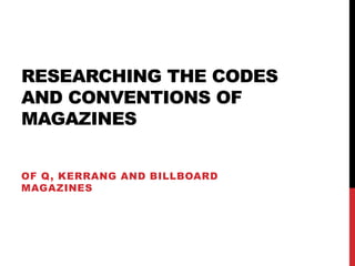 RESEARCHING THE CODES
AND CONVENTIONS OF
MAGAZINES
OF Q, KERRANG AND BILLBOARD
MAGAZINES
 