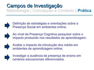 Campos de Investigação Metodologia   | Concepção e Contexto  |  Prática   Definição de estratégias e orientações sobre a Presença Social em ambientes online;   Ao nível da Presença Cognitiva pesquisar sobre o impacto produzido nos resultados da aprendizagem;    Avaliar o impacto da introdução dos média em ambientes de aprendizagem online;   Investigar a ausência da presença de ensino em cenários educacionais diferenciados.      