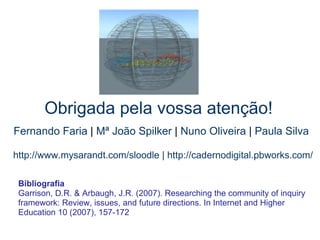   Obrigada pela vossa atenção!   http://www.mysarandt.com/sloodle | http://cadernodigital.pbworks.com/ Fernando Faria  |  Mª João Spilker  |  Nuno Oliveira  |  Paula Silva Bibliografia Garrison, D.R. & Arbaugh, J.R. (2007). Researching the community of inquiry framework: Review, issues, and future directions. In Internet and Higher Education 10 (2007), 157-172 