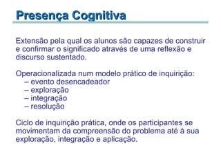 Presença Cognitiva Extensão pela qual os alunos são capazes de construir e confirmar o significado através de uma reflexão e discurso sustentado.   Operacionalizada num modelo prático de inquirição: evento desencadeador exploração integração   resolução   Ciclo de inquirição prática, onde os participantes se movimentam da compreensão do problema até à sua exploração, integração e aplicação. 