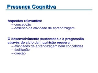 Presença Cognitiva   Aspectos relevantes:   concepção desenho da atividade de aprendizagem     O desenvolvimento sustentado e a progressão através do ciclo da inquirição requerem :  atividades de aprendizagem bem concebidas facilitação direção 