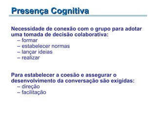 Presença Cognitiva Necessidade   de   conexão com o grupo para adotar uma tomada de decisão colaborativa: formar estabelecer normas lançar ideias realizar     Para estabelecer a coesão e assegurar o desenvolvimento da conversação são exigidas:   direção facilitação 
