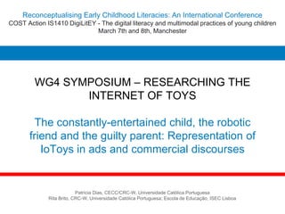 WG4 SYMPOSIUM – RESEARCHING THE
INTERNET OF TOYS
The constantly-entertained child, the robotic
friend and the guilty parent: Representation of
IoToys in ads and commercial discourses
Patrícia Dias, CECC/CRC-W, Universidade Católica Portuguesa
Rita Brito, CRC-W, Universidade Católica Portuguesa; Escola de Educação, ISEC Lisboa
Reconceptualising Early Childhood Literacies: An International Conference
COST Action IS1410 DigiLitEY - The digital literacy and multimodal practices of young children
March 7th and 8th, Manchester
 