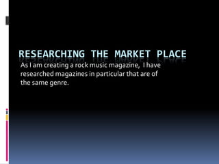 RESEARCHING THE MARKET PLACE
As I am creating a rock music magazine, I have
researched magazines in particular that are of
the same genre.
 