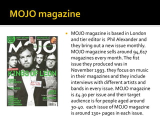 

MOJO magazine is based in London
and tier editor is Phil Alexander and
they bring out a new issue monthly.
MOJO magazine sells around 94,617
magazines every month. The fist
issue they produced was in
November 1993. they focus on music
in their magazines and they include
interviews with different artists and
bands in every issue. MOJO magazine
is £4.30 per issue and their target
audience is for people aged around
30-40. each issue of MOJO magazine
is around 130+ pages in each issue.

 