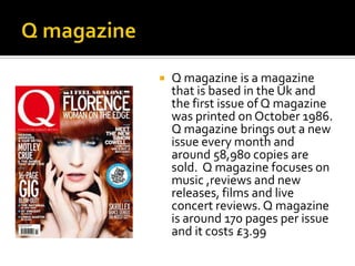 

Q magazine is a magazine
that is based in the Uk and
the first issue of Q magazine
was printed on October 1986.
Q magazine brings out a new
issue every month and
around 58,980 copies are
sold. Q magazine focuses on
music ,reviews and new
releases, films and live
concert reviews. Q magazine
is around 170 pages per issue
and it costs £3.99

 