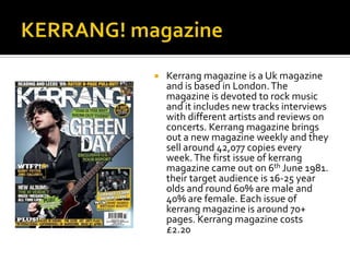 

Kerrang magazine is a Uk magazine
and is based in London. The
magazine is devoted to rock music
and it includes new tracks interviews
with different artists and reviews on
concerts. Kerrang magazine brings
out a new magazine weekly and they
sell around 42,077 copies every
week. The first issue of kerrang
magazine came out on 6th June 1981.
their target audience is 16-25 year
olds and round 60% are male and
40% are female. Each issue of
kerrang magazine is around 70+
pages. Kerrang magazine costs
£2.20

 