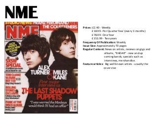 NME
Prices: £2.40 - Weekly
£18.99 - Per Quarter Year (every 3 months)
£78.99 - One Year
£153.99 - Two years
Frequency Of Publication: Weekly
Issue Size: Approximately 70 pages
Regular Content: News on artists, reviews on gigs and
albums, "RADAR" - new and up
coming bands, specials such as
interviews, merchandise.
Feature articles: Big well known artists - usually the
cover star.

 