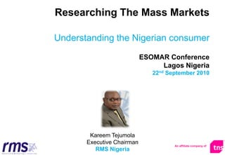 Researching The Mass Markets
Understanding the Nigerian consumer
ESOMAR Conference
Lagos Nigeria
22nd September 2010
An affiliate company of
Kareem Tejumola
Executive Chairman
RMS Nigeria
 