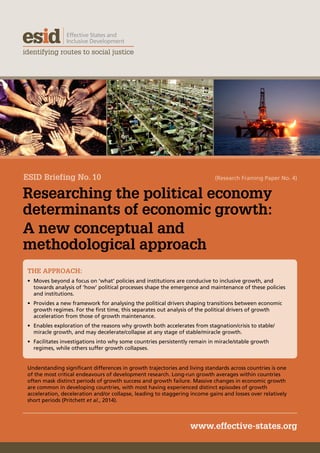 Researching the political economy
determinants of economic growth:
A new conceptual and
methodological approach
www.effective-states.org
THE APPROACH:
•	 Moves beyond a focus on ‘what’ policies and institutions are conducive to inclusive growth, and
towards analysis of ‘how’ political processes shape the emergence and maintenance of these policies
and institutions.
•	 Provides a new framework for analysing the political drivers shaping transitions between economic
growth regimes. For the first time, this separates out analysis of the political drivers of growth
acceleration from those of growth maintenance.
•	 Enables exploration of the reasons why growth both accelerates from stagnation/crisis to stable/
miracle growth, and may decelerate/collapse at any stage of stable/miracle growth.
•	 Facilitates investigations into why some countries persistently remain in miracle/stable growth
regimes, while others suffer growth collapses.
Understanding significant differences in growth trajectories and living standards across countries is one
of the most critical endeavours of development research. Long-run growth averages within countries
often mask distinct periods of growth success and growth failure. Massive changes in economic growth
are common in developing countries, with most having experienced distinct episodes of growth
acceleration, deceleration and/or collapse, leading to staggering income gains and losses over relatively
short periods (Pritchett et al., 2014).
ESID Briefing No. 10 (Research Framing Paper No. 4)  
 