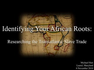 Identifying Your African Roots:
Researching the Transatlantic Slave Trade
Michael Hait
Laurel, Maryland
6 November 2010
 