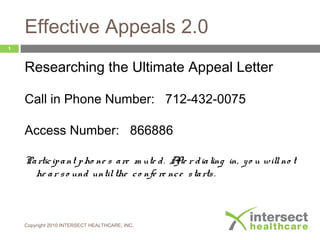 Effective Appeals 2.0
Researching the Ultimate Appeal Letter
Call in Phone Number: 712-432-0075
Access Number: 866886
Participant pho ne s are m ute d. Afte r dialing in, yo u willno t
he ar so und untilthe co nfe re nce starts.
Copyright 2010 INTERSECT HEALTHCARE, INC.
1
 