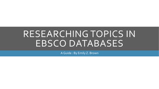 RESEARCHING TOPICS IN 
EBSCO DATABASES 
A Guide : By Emily Z. Brown 
 