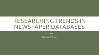 RESEARCHING TRENDS IN 
NEWSPAPER DATABASES 
A Guide 
By Emily Z. Brown 
 