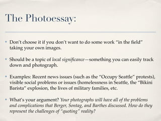 The Photoessay:

✤   Don’t choose it if you don’t want to do some work “in the ﬁeld”
    taking your own images.

✤   Should be a topic of local signiﬁcance—something you can easily track
    down and photograph.

✤   Examples: Recent news issues (such as the “Occupy Seattle” protests),
    visible social problems or issues (homelessness in Seattle, the “Bikini
    Barista” explosion, the lives of military families, etc.

✤   What’s your argument? Your photographs will have all of the problems
    and complications that Berger, Sontag, and Barthes discussed. How do they
    represent the challenges of “quoting” reality?
 