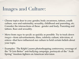 Images and Culture:

✤   Choose topics dear to you: gender, body awareness, tattoos, youth
    culture, race and nationality, sexuality, childhood and parenting, etc.
    Consider the intersections of these: gender and body. Parenting and
    tattoos. Race and sexuality.

✤   Move from vague to speciﬁc as quickly as possible. Try to track down
    images—from advertisements, ﬁlms, celebrity culture, television, et
    cetera—that have inﬂuenced our culture to hold certain beliefs about
    your topic.

✤   Examples: The Ralph Lauren photoshopping controversy, coverage of
    the “It Gets Better” anti-bullying campaign, portrayals of the “Arab
    Spring” freedom ﬁghters on American television
 