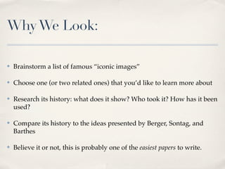 Why We Look:

✤   Brainstorm a list of famous “iconic images”

✤   Choose one (or two related ones) that you’d like to learn more about

✤   Research its history: what does it show? Who took it? How has it been
    used?

✤   Compare its history to the ideas presented by Berger, Sontag, and
    Barthes

✤   Believe it or not, this is probably one of the easiest papers to write.
 