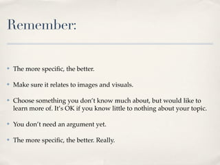 Remember:

✤   The more speciﬁc, the better.

✤   Make sure it relates to images and visuals.

✤   Choose something you don’t know much about, but would like to
    learn more of. It’s OK if you know little to nothing about your topic.

✤   You don’t need an argument yet.

✤   The more speciﬁc, the better. Really.
 