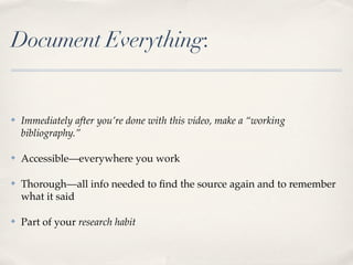 Document Everything:


✤   Immediately after you’re done with this video, make a “working
    bibliography.”

✤   Accessible—everywhere you work

✤   Thorough—all info needed to ﬁnd the source again and to remember
    what it said

✤   Part of your research habit
 