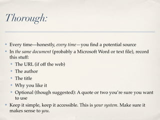 Thorough:

✤   Every time—honestly, every time—you ﬁnd a potential source
✤   In the same document (probably a Microsoft Word or text ﬁle), record
    this stuff:
     ✤ The URL (if off the web)


     ✤ The author


     ✤ The title


     ✤ Why you like it


     ✤ Optional (though suggested): A quote or two you’re sure you want

       to use
✤   Keep it simple, keep it accessible. This is your system. Make sure it
    makes sense to you.
 