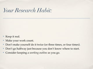 Your Research Habit:



✤   Keep it real.
✤   Make your work count.
✤   Don’t make yourself do it twice (or three times, or four times).
✤   Don’t go halfway just because you don’t know where to start.
✤   Consider keeping a working outline as you go.
 