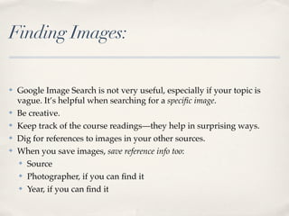 Finding Images:

✤   Google Image Search is not very useful, especially if your topic is
    vague. It’s helpful when searching for a speciﬁc image.
✤   Be creative.
✤   Keep track of the course readings—they help in surprising ways.
✤   Dig for references to images in your other sources.
✤   When you save images, save reference info too:
    ✤ Source


    ✤ Photographer, if you can ﬁnd it


    ✤ Year, if you can ﬁnd it
 