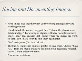 Saving and Documenting Images:

 ✤   Keep image ﬁles together with your working bibliography and
     working outline
 ✤   Use detailed ﬁle names. I suggest this: “phototitle photosource
     datefound.jpg.” For example: afghangirltoday nocaptionneeded
     18oct11.jpg.” This ensures that I know where my images are from,
     so that I don’t have to try to ﬁnd them again later.
 ✤   Don’t make yourself do the work twice.
 ✤   The basics: right-click on most photos to save them. Choose “Save
     As...” from the menu and save the ﬁle in your accessible research
     space. Give it a detailed name.
 ✤   Ask me for assistance.
 