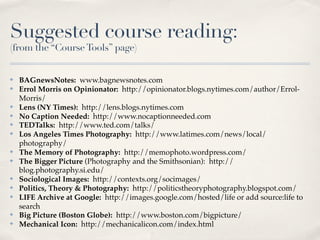 Suggested course reading:
(from the “Course Tools” page)


✤   BAGnewsNotes: www.bagnewsnotes.com
✤   Errol Morris on Opinionator: http://opinionator.blogs.nytimes.com/author/Errol-
    Morris/
✤   Lens (NY Times): http://lens.blogs.nytimes.com
✤   No Caption Needed: http://www.nocaptionneeded.com
✤   TEDTalks: http://www.ted.com/talks/
✤   Los Angeles Times Photography: http://www.latimes.com/news/local/
    photography/
✤   The Memory of Photography: http://memophoto.wordpress.com/
✤   The Bigger Picture (Photography and the Smithsonian): http://
    blog.photography.si.edu/
✤   Sociological Images: http://contexts.org/socimages/
✤   Politics, Theory & Photography: http://politicstheoryphotography.blogspot.com/
✤   LIFE Archive at Google: http://images.google.com/hosted/life or add source:life to
    search
✤   Big Picture (Boston Globe): http://www.boston.com/bigpicture/
✤   Mechanical Icon: http://mechanicalicon.com/index.html
 