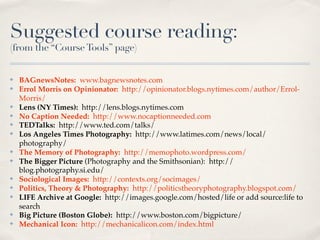 Suggested course reading:
(from the “Course Tools” page)


✤   BAGnewsNotes: www.bagnewsnotes.com
✤   Errol Morris on Opinionator: http://opinionator.blogs.nytimes.com/author/Errol-
    Morris/
✤   Lens (NY Times): http://lens.blogs.nytimes.com
✤   No Caption Needed: http://www.nocaptionneeded.com
✤   TEDTalks: http://www.ted.com/talks/
✤   Los Angeles Times Photography: http://www.latimes.com/news/local/
    photography/
✤   The Memory of Photography: http://memophoto.wordpress.com/
✤   The Bigger Picture (Photography and the Smithsonian): http://
    blog.photography.si.edu/
✤   Sociological Images: http://contexts.org/socimages/
✤   Politics, Theory & Photography: http://politicstheoryphotography.blogspot.com/
✤   LIFE Archive at Google: http://images.google.com/hosted/life or add source:life to
    search
✤   Big Picture (Boston Globe): http://www.boston.com/bigpicture/
✤   Mechanical Icon: http://mechanicalicon.com/index.html
 