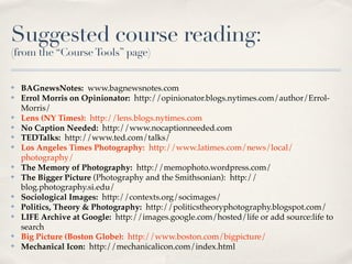 Suggested course reading:
(from the “Course Tools” page)


✤   BAGnewsNotes: www.bagnewsnotes.com
✤   Errol Morris on Opinionator: http://opinionator.blogs.nytimes.com/author/Errol-
    Morris/
✤   Lens (NY Times): http://lens.blogs.nytimes.com
✤   No Caption Needed: http://www.nocaptionneeded.com
✤   TEDTalks: http://www.ted.com/talks/
✤   Los Angeles Times Photography: http://www.latimes.com/news/local/
    photography/
✤   The Memory of Photography: http://memophoto.wordpress.com/
✤   The Bigger Picture (Photography and the Smithsonian): http://
    blog.photography.si.edu/
✤   Sociological Images: http://contexts.org/socimages/
✤   Politics, Theory & Photography: http://politicstheoryphotography.blogspot.com/
✤   LIFE Archive at Google: http://images.google.com/hosted/life or add source:life to
    search
✤   Big Picture (Boston Globe): http://www.boston.com/bigpicture/
✤   Mechanical Icon: http://mechanicalicon.com/index.html
 