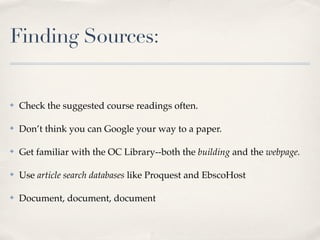 Finding Sources:


✤   Check the suggested course readings often.

✤   Don’t think you can Google your way to a paper.

✤   Get familiar with the OC Library--both the building and the webpage.

✤   Use article search databases like Proquest and EbscoHost

✤   Document, document, document
 
