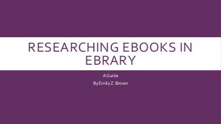 RESEARCHING EBOOKS IN 
EBRARY 
A Guide 
By Emily Z. Brown 
 