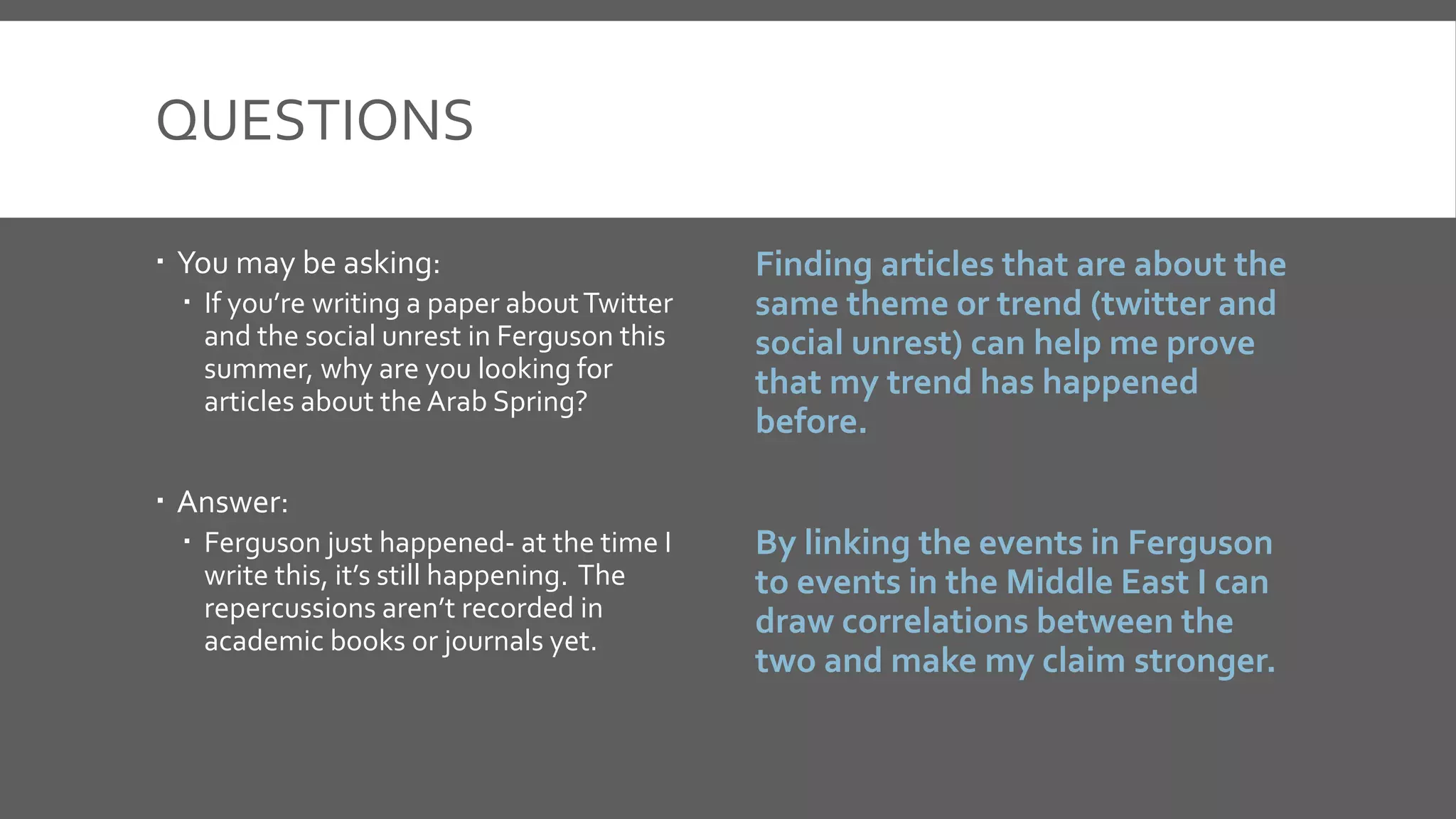 QUESTIONS
 You may be asking:
 If you’re writing a paper aboutTwitter
and the social unrest in Ferguson this
summer, why are you looking for
articles about the Arab Spring?
 Answer:
 Ferguson just happened- at the time I
write this, it’s still happening. The
repercussions aren’t recorded in
academic books or journals yet.
Finding articles that are about the
same theme or trend (twitter and
social unrest) can help me prove
that my trend has happened
before.
By linking the events in Ferguson
to events in the Middle East I can
draw correlations between the
two and make my claim stronger.
 