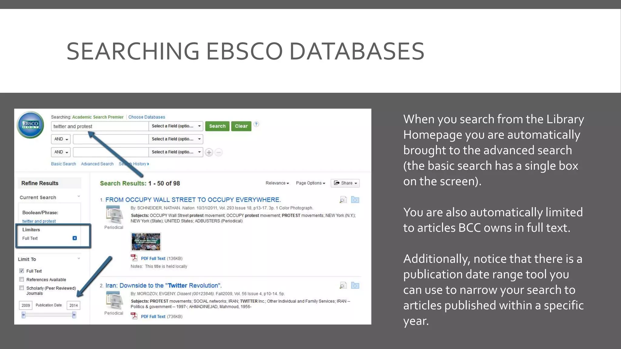 SEARCHING EBSCO DATABASES
When you search from the Library
Homepage you are automatically
brought to the advanced search
(the basic search has a single box
on the screen).
You are also automatically limited
to articles BCC owns in full text.
Additionally, notice that there is a
publication date range tool you
can use to narrow your search to
articles published within a specific
year.
 
