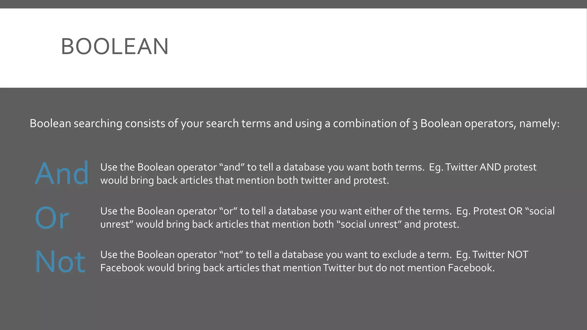 BOOLEAN
And
Or
Not
Boolean searching consists of your search terms and using a combination of 3 Boolean operators, namely:
Use the Boolean operator “and” to tell a database you want both terms. Eg.Twitter AND protest
would bring back articles that mention both twitter and protest.
Use the Boolean operator “or” to tell a database you want either of the terms. Eg. Protest OR “social
unrest” would bring back articles that mention both “social unrest” and protest.
Use the Boolean operator “not” to tell a database you want to exclude a term. Eg.Twitter NOT
Facebook would bring back articles that mentionTwitter but do not mention Facebook.
 