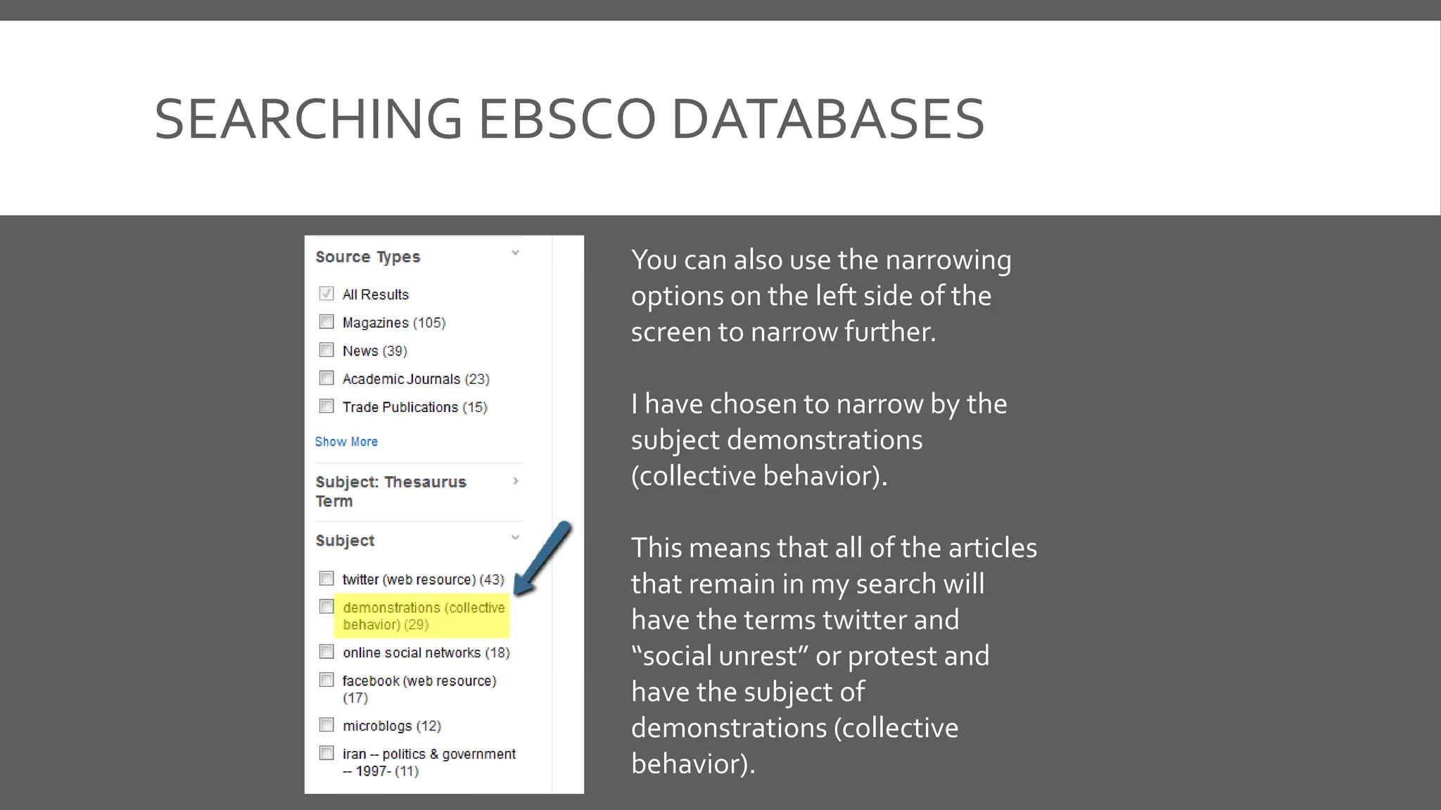 SEARCHING EBSCO DATABASES
You can also use the narrowing
options on the left side of the
screen to narrow further.
I have chosen to narrow by the
subject demonstrations
(collective behavior).
This means that all of the articles
that remain in my search will
have the terms twitter and
“social unrest” or protest and
have the subject of
demonstrations (collective
behavior).
 