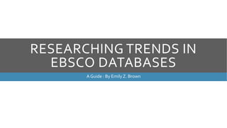 RESEARCHING TRENDS IN
EBSCO DATABASES
A Guide : By Emily Z. Brown
 