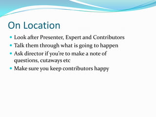 On LocationLook after Presenter, Expert and ContributorsTalk them through what is going to happenAsk director if you’re to make a note of questions, cutaways etcMake sure you keep contributors happy