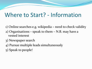 Where to Start? - Information1) Online searches e.g. wikipedia – need to check validity2) Organisations – speak to them – N.B. may have a vested interest3) Newspaper search4) Pursue multiple leads simultaneously5) Speak to people!