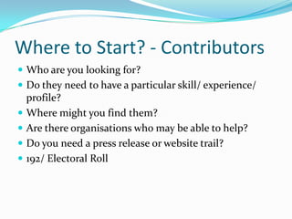 Where to Start? - ContributorsWho are you looking for?  Do they need to have a particular skill/ experience/ profile?Where might you find them?Are there organisations who may be able to help?Do you need a press release or website trail?192/ Electoral Roll