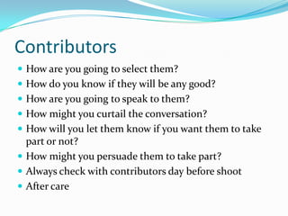 ContributorsHow are you going to select them?How do you know if they will be any good?How are you going to speak to them?How might you curtail the conversation?How will you let them know if you want them to take part or not?How might you persuade them to take part?Always check with contributors day before shootAfter care
