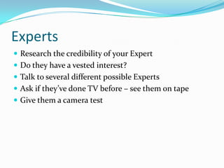 ExpertsResearch the credibility of your ExpertDo they have a vested interest? Talk to several different possible ExpertsAsk if they’ve done TV before – see them on tapeGive them a camera test
