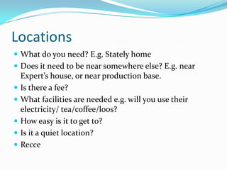 LocationsWhat do you need? E.g. Stately homeDoes it need to be near somewhere else? E.g. near Expert’s house, or near production base.Is there a fee?What facilities are needed e.g. will you use their electricity/ tea/coffee/loos?How easy is it to get to?Is it a quiet location?  Recce