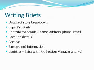 Writing BriefsDetails of story breakdownExpert’s detailsContributor details – name, address, phone, emailLocation detailsArchiveBackground informationLogistics – liaise with Production Manager and PC 